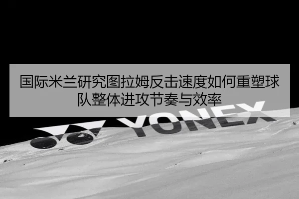国际米兰研究图拉姆反击速度如何重塑球队整体进攻节奏与效率