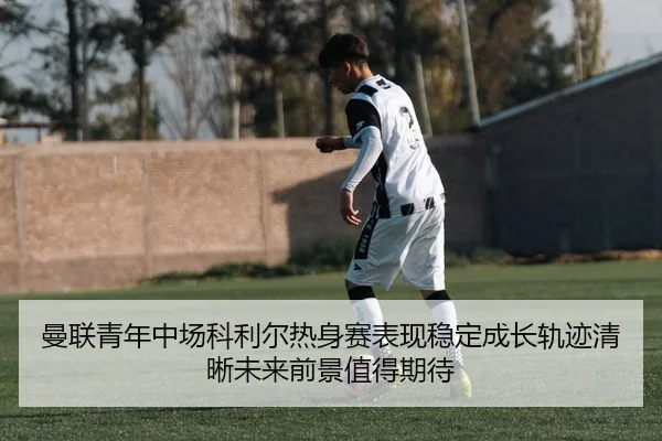 曼联青年中场科利尔热身赛表现稳定成长轨迹清晰未来前景值得期待